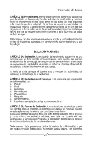 Universidad de Boyacá

ARTÍCULO 53: Procedimiento. Previo diligenciamiento del formato establecido
para tal efecto, el Consejo de Facultad estudiará la justificación y resolverá
sobre el levantamiento de las fallas dentro de los cinco (5) días siguientes
a la presentación de la solicitud. Si se trata de ausencias soportadas con
incapacidad médica, la solicitud deberá presentarse dentro de los tres (3) días
siguientes a la fecha en la cual se da por culminada la incapacidad emitida por
la EPS a la cual se encuentra afiliado el estudiante, o de la ocurrencia de casos
de fuerza mayor.

El Consejo de Facultad se reserva el derecho de aceptar y verificar la autenticidad
de las certificaciones aportadas, sin perjuicio de la acción disciplinaria a que
haya lugar.


                           EVALUACIÓN ACADÉMICA

ARTÍCULO 54: Evaluación. La evaluación del rendimiento académico, es una
actividad que se debe cumplir permanentemente, para registrar los avances
en el proceso de aprendizaje, la construcción de conocimientos, el desarrollo
de competencias, habilidades, destrezas, el esfuerzo y trabajo intelectual del
estudiante a la luz de los objetivos de cada curso.

Al inicio de cada semestre el docente dará a conocer las actividades, los
criterios y la metodología de la evaluación.

ARTÍCULO 55: Modalidades de Evaluación. Los exámenes que se presentan
en la Universidad son:
a.	Parcial
b.	Final
c.	Supletorio
d.	 De validación
e.	Preparatorios
f.	 De grado
g.	Compensatorios
h.	 Los demás que establezcan las normas específicas.

ARTÍCULO 56: Formas de Evaluación. Las evaluaciones académicas podrán
ser escritas, orales o prácticas, el docente deberá aplicar las mínimas exigidas
en este reglamento y las demás que considere convenientes.
En caso de efectuar el examen final oral, éste deberá realizarse por el profesor
y como mínimo un evaluador adicional, que debe ser docente del área
asignado por la Dirección del Programa; la calificación deberá darse a conocer
inmediatamente después de concluido el examen.

Todo examen debe presentarse dentro del recinto de la Universidad o por
los medios virtuales establecidos. No tendrán validez alguna, los exámenes

                                        23
 