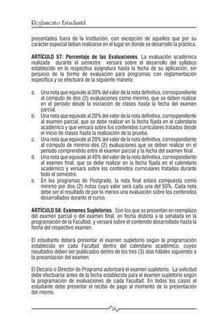 Reglamento Estudiantil

presentados fuera de la Institución, con excepción de aquellos que por su
carácter especial deban realizarse en el lugar en donde se desarrolló la práctica.

ARTÍCULO 57: Porcentaje de las Evaluaciones. La evaluación académica
realizada durante el semestre versará sobre el desarrollo del syllabus
establecido en la respectiva asignatura hasta la fecha de su aplicación, sin
perjuicio de la forma de evaluación para programas con reglamentación
específica y se efectuará de la siguiente manera:

a.	 Una nota que equivale al 20% del valor de la nota definitiva, correspondiente
    al cómputo de dos (2) evaluaciones como mínimo, que se deben realizar
    en el período desde la iniciación de clases hasta la fecha del examen
    parcial.
b.	 Una nota que equivale al 20% del valor de la nota definitiva, correspondiente
    al examen parcial, que se debe realizar en la fecha fijada en el calendario
    académico y que versará sobre los contenidos curriculares tratados desde
    el inicio de clases hasta la realización de la prueba.
c.	 Una nota que equivale al 20% del valor de la nota definitiva, correspondiente
    al cómputo de mínimo dos (2) evaluaciones que se deben realizar en el
    período comprendido entre el examen parcial y la fecha del examen final.
d.	 Una nota que equivale al 40% del valor de la nota definitiva, correspondiente
    al examen final, que se debe realizar en la fecha fijada en el calendario
    académico y versará sobre los contenidos curriculares tratados durante
    todo el semestre.
e.	 En los programas de Postgrado, la nota final estará compuesta como
    mínimo por dos (2) notas cuyo valor será cada una del 50%. Cada nota
    debe ser el resultado de por lo menos una evaluación sobre los contenidos
    desarrollados durante el curso.

ARTÍCULO 58: Exámenes Supletorios. Son los que se presentan en reemplazo
del examen parcial o del examen final, en fecha distinta a la señalada en la
programación de la Facultad, y versará sobre el contenido desarrollado hasta la
fecha del respectivo examen.

El estudiante deberá presentar el examen supletorio según la programación
establecida en cada Facultad dentro del calendario académico, cuyos
resultados deben ser publicados dentro de los tres (3) días hábiles siguientes a
la presentación del examen.

El Decano o Director de Programa autorizará el examen supletorio. La solicitud
debe efectuarse antes de la fecha establecida para el examen supletorio según
la programación de evaluaciones de cada Facultad. En todos los casos el
estudiante debe presentar el recibo de pago al momento de la presentación
del mismo.

                                       24
 