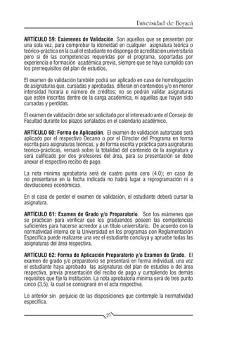 Universidad de Boyacá

ARTÍCULO 59: Exámenes de Validación. Son aquellos que se presentan por
una sola vez, para comprobar la idoneidad en cualquier asignatura teórica o
teórico-práctica en la cual el estudiante no disponga de acreditación universitaria
pero sí de las competencias requeridas por el programa, soportadas por
experiencia o formación académica previa, siempre que se haya cumplido con
los prerrequisitos del plan de estudios.

El examen de validación también podrá ser aplicado en caso de homologación
de asignaturas que, cursadas y aprobadas, difieran en contenidos y/o en menor
intensidad horaria o número de créditos; no se podrán validar asignaturas
que estén inscritas dentro de la carga académica, ni aquellas que hayan sido
cursadas y perdidas.

El examen de validación debe ser solicitado por el interesado ante el Consejo de
Facultad durante los plazos señalados en el calendario académico.

ARTÍCULO 60: Forma de Aplicación. El examen de validación autorizado será
aplicado por el respectivo Decano o por el Director del Programa en forma
escrita para asignaturas teóricas, y de forma escrita y práctica para asignaturas
teórico-prácticas, versará sobre la totalidad del contenido de la asignatura y
será calificado por dos profesores del área, para su presentación se debe
anexar el respectivo recibo de pago.

La nota mínima aprobatoria será de cuatro punto cero (4.0); en caso de
no presentarse en la fecha indicada no habrá lugar a reprogramación ni a
devoluciones económicas.

En el caso de perder el examen de validación, el estudiante deberá cursar la
asignatura.

ARTÍCULO 61: Examen de Grado y/o Preparatorio. Son los exámenes que
se practican para verificar que los graduandos poseen las competencias
suficientes para hacerse acreedor a un título universitario. De acuerdo con la
normatividad interna de la Universidad en los programas con Reglamentación
Específica puede realizarse una vez el estudiante concluya y apruebe todas las
asignaturas del área respectiva.

ARTÍCULO 62: Forma de Aplicación Preparatorio y/o Examen de Grado. El
examen de grado y/o preparatorio se presentará en forma individual, una vez
el estudiante haya aprobado las asignaturas del plan de estudios o del área
respectiva, previa presentación del recibo de pago y cumpliendo los demás
requisitos que fije la institución. La nota aprobatoria mínima será de tres punto
cinco (3.5), la cual se consignará en el acta respectiva.

Lo anterior sin perjuicio de las disposiciones que contemple la normatividad
específica.

                                        25
 