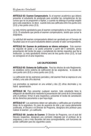 Reglamento Estudiantil

ARTÍCULO 63: Examen Compensatorio. Es el examen académico que deberá
presentar el estudiante de postgrado para acreditar las competencias de los
cursos que no se programen o repitan, o cuando no obtenga el puntaje exigido
para cada asignatura; es decir, cuando ésta sea calificada entre tres punto cero
(3.0) y tres punto cinco (3.5).

La nota mínima aprobatoria para el examen compensatorio es tres punto cinco
(3.5). El estudiante que pierda el examen compensatorio, tendrá que cursar la
asignatura.

La solicitud del examen compensatorio deberá ser aprobada por el Consejo de
Facultad caso en el cual el estudiante deberá cancelar el valor correspondiente.

ARTÍCULO 64: Examen de proficiencia en idioma extranjero. Este examen
es requisito de grado y se podrá presentar a partir del V semestre, previa
presentación del recibo de pago y cumpliendo los demás requisitos que fije la
institución. La nota aprobatoria mínima será de tres punto cinco (3.5), la cual
se consignará en el acta respectiva.


                            LAS CALIFICACIONES

ARTÍCULO 65: Sistema de Calificación. Para los efectos de este Reglamento,
se establece como sistema de calificación de las asignaturas, la escala de:
cero punto cero (0.0) a cinco punto cero (5.0).

La calificación de los exámenes parciales y del examen final se expresa en una
unidad y una sola cifra decimal.

Los promedios se expresan en una unidad y dos (2) cifras decimales y no
habrá aproximación.

ARTÍCULO 66: Para presentar cualquier examen, todo estudiante tiene la
obligación de identificarse mediante la presentación del carné de la Universidad
ante el profesor, firmar el acta respectiva y presentar el recibo de cancelación
de los derechos pecuniarios a que haya lugar.

ARTÍCULO 67: Los exámenes deben ser aplicados y calificados por el profesor
titular de la asignatura. En caso de ausencia de éste y por causa plenamente
justificada, el Decano o el Director de Programa, designará otro profesor para
realizar el examen y/o calificarlo.

ARTÍCULO 68: Jurados de Examen. El Director de Programa, con el aval del
Decano respectivo, designará una comisión integrada por el profesor de la
asignatura y uno o más docentes del área correspondiente, con funciones de
jurado calificador para los siguientes casos:

                                      26
 
