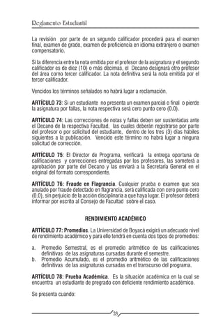 Reglamento Estudiantil

La revisión por parte de un segundo calificador procederá para el examen
final, examen de grado, examen de proficiencia en idioma extranjero o examen
compensatorio.

Si la diferencia entre la nota emitida por el profesor de la asignatura y el segundo
calificador es de diez (10) o más décimas, el Decano designará otro profesor
del área como tercer calificador. La nota definitiva será la nota emitida por el
tercer calificador.

Vencidos los términos señalados no habrá lugar a reclamación.

ARTÍCULO 73: Si un estudiante no presenta un examen parcial o final o pierde
la asignatura por fallas, la nota respectiva será cero punto cero (0.0).

ARTÍCULO 74: Las correcciones de notas y fallas deben ser sustentadas ante
el Decano de la respectiva Facultad, las cuales deberán registrarse por parte
del profesor o por solicitud del estudiante, dentro de los tres (3) días hábiles
siguientes a la publicación. Vencido este término no habrá lugar a ninguna
solicitud de corrección.

ARTÍCULO 75: El Director de Programa, verificará la entrega oportuna de
calificaciones y correcciones entregadas por los profesores, las someterá a
aprobación por parte del Decano y las enviará a la Secretaría General en el
original del formato correspondiente.

ARTÍCULO 76: Fraude en Flagrancia. Cualquier prueba o examen que sea
anulado por fraude detectado en flagrancia, será calificada con cero punto cero
(0.0), sin perjuicio de la acción disciplinaria a que haya lugar. El profesor deberá
informar por escrito al Consejo de Facultad sobre el caso.


                          RENDIMIENTO ACADÉMICO

ARTÍCULO 77: Promedios. La Universidad de Boyacá exigirá un adecuado nivel
de rendimiento académico y para ello tendrá en cuenta dos tipos de promedios:

a.	 Promedio      Semestral, es el promedio aritmético de las calificaciones
    definitivas   de las asignaturas cursadas durante el semestre.
b.	 Promedio      Acumulado, es el promedio aritmético de las calificaciones
    definitivas   de las asignaturas cursadas en el transcurso del programa.

ARTÍCULO 78: Prueba Académica. Es la situación académica en la cual se
encuentra un estudiante de pregrado con deficiente rendimiento académico.

Se presenta cuando:


                                        28
 