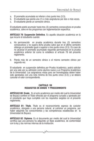 Universidad de Boyacá

a.	 El promedio acumulado es inferior a tres punto tres (3.3).
b.	 El estudiante que pierda una (1) o más asignaturas por dos o más veces.
c.	 El estudiante pierde un semestre clínico.

El estudiante podrá acumular hasta tres (3) semestres consecutivos en prueba
académica, salvo en los programas con reglamentación específica.

ARTÍCULO 79: Suspensión Definitiva. Es aquella situación académica en la
que incurre el estudiante cuando:

a.	 Ha permanecido en prueba académica durante tres (3) semestres
    consecutivos y no supera dicha prueba salvo que en el último semestre
    obtenga un promedio igual o superior a tres punto cinco (3.5). En caso de
    no alcanzar el promedio acumulado requerido permanecerá en la prueba
    académica anterior tal como lo establece el artículo 78 del presente
    reglamento.

b.	 Pierda más de un semestre clínico o el mismo semestre clínico por
    segunda vez.

El estudiante en suspensión definitiva por Prueba Académica, podrá solicitar
por una sola vez su admisión como alumno nuevo a un Programa Académico
de la Universidad. Las asignaturas vistas para ser homologadas deben haber
sido aprobadas con una nota mínima de tres punto cinco (3.5) y se deberá
cancelar el valor correspondiente.


                           CAPÍTULO VII
               REQUISITOS DE GRADO Y PROCEDIMIENTO

ARTÍCULO 80: Grado. Es el acto académico por medio del cual la Universidad
de Boyacá confiere el Título ofrecido por el programa cursado y aprobado por
el estudiante que haya cumplido con los requisitos exigidos en el presente
reglamento.

ARTÍCULO 81: Título. Título es el reconocimiento expreso de carácter
académico, otorgado a una persona natural, al culminar un programa, por
haber adquirido los conocimientos y las competencias establecidas en la
Universidad de Boyacá.

ARTÍCULO 82: Diploma. Es el documento por medio del cual la Universidad
certifica que una persona ha adquirido un título académico, de conformidad
con la ley y las normas internas de la institución.


                                     29
 