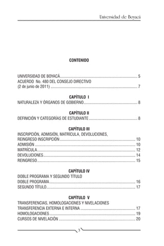 Universidad de Boyacá




                                             CONTENIDO


UNIVERSIDAD DE BOYACÁ............................................................................ 5
ACUERDO No. 480 DEL CONSEJO DIRECTIVO
(2 de junio de 2011)..................................................................................... 7

                         CAPÍTULO I
NATURALEZA Y ÓRGANOS DE GOBIERNO..................................................... 8

                            CAPÍTULO II
DEFINICIÓN Y CATEGORÍAS DE ESTUDIANTE................................................ 8

                                         CAPÍTULO III
INSCRIPCIÓN, ADMISIÓN, MATRÍCULA, DEVOLUCIONES,
REINGRESO INSCRIPCIÓN.......................................................................... 10
ADMISIÓN.................................................................................................. 10
MATRÍCULA................................................................................................ 12
DEVOLUCIONES.......................................................................................... 14
REINGRESO................................................................................................ 15

                                    CAPÍTULO IV
DOBLE PROGRAMA Y SEGUNDO TÍTULO
DOBLE PROGRAMA.................................................................................... 16
SEGUNDO TÍTULO....................................................................................... 17

                                 CAPÍTULO V
TRANSFERENCIAS, HOMOLOGACIONES Y NIVELACIONES
TRANSFERENCIA EXTERNA E INTERNA...................................................... 17
HOMOLOGACIONES.................................................................................... 19
CURSOS DE NIVELACIÓN........................................................................... 20

                                                     3
 