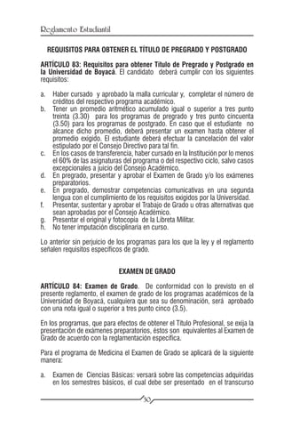 Reglamento Estudiantil

  REQUISITOS PARA OBTENER EL TÍTULO DE PREGRADO Y POSTGRADO

ARTÍCULO 83: Requisitos para obtener Título de Pregrado y Postgrado en
la Universidad de Boyacá. El candidato deberá cumplir con los siguientes
requisitos:

a.	 Haber cursado y aprobado la malla curricular y, completar el número de
    créditos del respectivo programa académico.
b.	 Tener un promedio aritmético acumulado igual o superior a tres punto
    treinta (3.30) para los programas de pregrado y tres punto cincuenta
    (3.50) para los programas de postgrado. En caso que el estudiante no
    alcance dicho promedio, deberá presentar un examen hasta obtener el
    promedio exigido. El estudiante deberá efectuar la cancelación del valor
    estipulado por el Consejo Directivo para tal fin.
c.	 En los casos de transferencia, haber cursado en la Institución por lo menos
    el 60% de las asignaturas del programa o del respectivo ciclo, salvo casos
    excepcionales a juicio del Consejo Académico.
d.	 En pregrado, presentar y aprobar el Examen de Grado y/o los exámenes
    preparatorios.
e.	 En pregrado, demostrar competencias comunicativas en una segunda
    lengua con el cumplimiento de los requisitos exigidos por la Universidad.
f.	 Presentar, sustentar y aprobar el Trabajo de Grado u otras alternativas que
    sean aprobadas por el Consejo Académico.
g.	 Presentar el original y fotocopia de la Libreta Militar.
h.	 No tener imputación disciplinaria en curso.

Lo anterior sin perjuicio de los programas para los que la ley y el reglamento
señalen requisitos específicos de grado.


                             EXAMEN DE GRADO

ARTÍCULO 84: Examen de Grado. De conformidad con lo previsto en el
presente reglamento, el examen de grado de los programas académicos de la
Universidad de Boyacá, cualquiera que sea su denominación, será aprobado
con una nota igual o superior a tres punto cinco (3.5).

En los programas, que para efectos de obtener el Título Profesional, se exija la
presentación de exámenes preparatorios, éstos son equivalentes al Examen de
Grado de acuerdo con la reglamentación específica.

Para el programa de Medicina el Examen de Grado se aplicará de la siguiente
manera:

a.	 Examen de Ciencias Básicas: versará sobre las competencias adquiridas
    en los semestres básicos, el cual debe ser presentado en el transcurso

                                      30
 
