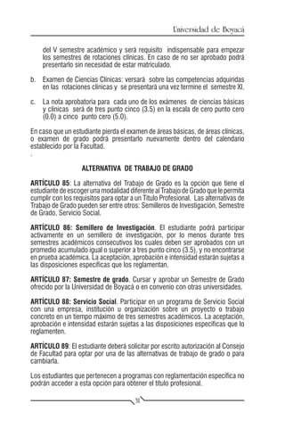 Universidad de Boyacá

    del V semestre académico y será requisito indispensable para empezar
    los semestres de rotaciones clínicas. En caso de no ser aprobado podrá
    presentarlo sin necesidad de estar matriculado.

b.	 Examen de Ciencias Clínicas: versará sobre las competencias adquiridas
    en las rotaciones clínicas y se presentará una vez termine el semestre XI.

c.	 La nota aprobatoria para cada uno de los exámenes de ciencias básicas
    y clínicas será de tres punto cinco (3.5) en la escala de cero punto cero
    (0.0) a cinco punto cero (5.0).

En caso que un estudiante pierda el examen de áreas básicas, de áreas clínicas,
o examen de grado podrá presentarlo nuevamente dentro del calendario
establecido por la Facultad.
.

                   ALTERNATIVA DE TRABAJO DE GRADO

ARTÍCULO 85: La alternativa del Trabajo de Grado es la opción que tiene el
estudiante de escoger una modalidad diferente al Trabajo de Grado que le permita
cumplir con los requisitos para optar a un Título Profesional. Las alternativas de
Trabajo de Grado pueden ser entre otros: Semilleros de Investigación, Semestre
de Grado, Servicio Social.

ARTÍCULO 86: Semillero de Investigación. El estudiante podrá participar
activamente en un semillero de investigación, por lo menos durante tres
semestres académicos consecutivos los cuales deben ser aprobados con un
promedio acumulado igual o superior a tres punto cinco (3.5), y no encontrarse
en prueba académica. La aceptación, aprobación e intensidad estarán sujetas a
las disposiciones específicas que los reglamentan.

ARTÍCULO 87: Semestre de grado. Cursar y aprobar un Semestre de Grado
ofrecido por la Universidad de Boyacá o en convenio con otras universidades.

ARTÍCULO 88: Servicio Social. Participar en un programa de Servicio Social
con una empresa, institución u organización sobre un proyecto o trabajo
concreto en un tiempo máximo de tres semestres académicos. La aceptación,
aprobación e intensidad estarán sujetas a las disposiciones específicas que lo
reglamenten.

ARTÍCULO 89: El estudiante deberá solicitar por escrito autorización al Consejo
de Facultad para optar por una de las alternativas de trabajo de grado o para
cambiarla.

Los estudiantes que pertenecen a programas con reglamentación específica no
podrán acceder a esta opción para obtener el título profesional.

                                        31
 