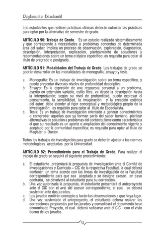 Reglamento Estudiantil

Los estudiantes que realicen prácticas clínicas deberán culminar las prácticas
para optar por la alternativa de semestre de grado.

ARTÍCULO 90: Trabajo de Grado. Es un estudio realizado sistemáticamente
y que corresponde a necesidades o problemas concretos de determinada
área del saber. Implica un proceso de observación, exploración, diagnóstico,
descripción, interpretación, explicación, planteamiento de soluciones y
recomendaciones sobre un tema o tópico específico; es requisito para optar al
título de pregrado o postgrado.

ARTÍCULO 91: Modalidades del Trabajo de Grado. Los trabajos de grado se
podrán desarrollar en las modalidades de monografía, ensayo y tesis.

a.	 Monografía: Es un trabajo de investigación sobre un tema específico, y
    puede presentar diversos niveles de profundidad descriptiva.
b.	 Ensayo: Es la expresión de una respuesta personal a un problema,
    escrito en extensión variable, estilo libre, va desde la descripción hasta
    la interpretación; según su nivel de profundidad, puede expresar el
    pensamiento, la sensibilidad, la imaginación y la creación estética
    del autor; debe atender al rigor conceptual y metodológico propio de la
    investigación; es requisito para optar al título de Especialista.
c.	 Tesis: Es un trabajo de investigación orientado a generar conocimientos
    o comprobar aquellos que ya forman parte del saber humano, plantear
    alternativas de solución a problemas del contexto; tiene como característica
    el que su resultado es un aporte o ampliación del conocimiento vigente y
    aceptado por la comunidad específica; es requisito para optar al título de
    Magíster o Doctor.
Todos los trabajos de investigación para grado se deberán ajustar a las normas
metodológicas aceptadas por la Universidad.

ARTÍCULO 92: Procedimiento para el Trabajo de Grado. Para realizar el
trabajo de grado se seguirá el siguiente procedimiento:

a.	 El estudiante presentará la propuesta de investigación ante el Comité de
    Investigaciones y Currículo – CIC de la respectiva Facultad, la cual deberá
    contener un tema acorde con las líneas de investigación de la Facultad
    correspondiente para que sea aceptada y se designe asesor, en caso
    contrario, se devolverá al estudiante para su corrección.
b.	 Una vez autorizada la propuesta, el estudiante presentará el anteproyecto
    ante el CIC con el aval del asesor correspondiente, el cual se deberá
    sustentar ante dos jurados.
c.	 Los jurados emitirán concepto y harán las observaciones a que haya lugar.
d.	 Una vez sustentado el anteproyecto, el estudiante deberá realizar las
    correcciones propuestas por los jurados y consolidará el documento base
    denominado Proyecto, el cual deberá radicarse ante el CIC con el visto
    bueno de los jurados.

                                      32
 