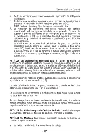 Universidad de Boyacá

e.	 Cualquier modificación al proyecto requerirá aprobación del CIC previa
    justificación.
f.	 Posteriormente se deberá continuar con el proceso de investigación y
    presentar el documento final del trabajo de grado ante el CIC.
g.	 El CIC designará jurados y fijará fecha para sustentación final.
h.	 La radicación del documento final deberá realizarse con estricto
    cumplimiento del cronograma estipulado en el proyecto. En caso de
    superar el período establecido en el cronograma para el desarrollo de
    la investigación, el CIC de la respectiva Facultad estudiará la vigencia
    del proyecto, y solicitará al estudiante la justificación y modificación
    correspondiente.
i.	 La calificación del informe final del trabajo de grado se considera
    aprobatoria cuando obtiene un puntaje igual o superior a tres punto
    cinco (3.5). En el caso de no obtener dicho puntaje no podrá sustentar
    el trabajo, evento en el cual se devolverá el trabajo al estudiante para que
    efectúe las correcciones propuestas por los jurados y se fijará fecha para
    sustentación.

ARTÍCULO 93: Disposiciones Especiales para el Trabajo de Grado. La
sustentación se realizará en la fecha fijada en el calendario académico, en las
Instalaciones de la Universidad, en acto presidido por el Decano de la Facultad
o su delegado; la sesión podrá ser pública a juicio de quien lo presida o a
solicitud del estudiante y de ésta se elaborará el acta correspondiente, la cual
se hará suscribir por los jurados y por el estudiante graduando.

La sustentación del trabajo de grado se evaluará por separado y la nota mínima
aprobatoria será de tres punto cinco (3.5).

La nota definitiva del trabajo de grado, resultará del promedio de las notas
obtenidas en el documento final y en la sustentación.

En el evento de no ser aprobada la sustentación, se fijará nueva fecha, la cual
no deberá ser inferior a un mes.

En caso de reprobarse por tercera vez la sustentación del trabajo, el estudiante
deberá elaborar un nuevo trabajo de grado, el cual deberá cumplir con todos los
requisitos establecidos en el presente reglamento.

ARTÍCULO 94: Distinciones para los Trabajos de Grado. Las distinciones que
la Universidad otorga a los trabajos de grado son meritoria y laureada.

ARTÍCULO 95: Meritoria. Para otorgar la mención meritoria, se tendrán en
cuenta los siguientes criterios:

a.	 La calidad científico-técnica sobresaliente del trabajo.

                                       33
 