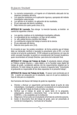 Reglamento Estudiantil

b.	 La correcta comprensión y el ingenio en el tratamiento adecuado de los
    aspectos complejos del tema.
c.	 Los aspectos novedosos en la aplicación rigurosa y apropiada del método
    investigativo seleccionado.
d.	 Los aportes en el análisis y la aplicación de los resultados.
e.	 El uso adecuado del idioma castellano.
f.	 Nota mínima de cuatro punto cinco (4.5).

ARTÍCULO 96: Laureada. Para otorgar la mención laureada, se tendrán en
cuenta los siguientes criterios:

a.	   Los aportes creativos en la metodología investigativa utilizada.
b.	   La originalidad de los resultados y el rigor de los análisis.
c.	   La alta calidad técnico-científica del trabajo.
d.	   La contribución original del trabajo al avance de la ciencia.
e.	   El uso adecuado del idioma.
f.	   Nota de cinco punto cero (5.0).

En el evento en que los jurados consideren de forma unánime que el trabajo
debe ser declarado meritorio o laureado lo presentarán ante el CIC y se hará
constar en el acta de sustentación. El CIC evaluará su pertinencia y en caso de
emitir concepto favorable, lo pondrá en consideración del Consejo Académico
quien recomendará al Consejo Directivo para toma de la decisión final.

ARTÍCULO 97: Entrega del Trabajo de Grado. El estudiante deberá entregar
en Politeca original impreso y copia digital y en la Facultad copia digital del
trabajo de grado, cumpliendo además con los requerimientos exigidos por la
institución. En todo trabajo de grado se incluirá el siguiente texto “únicamente
el graduando es responsable de las ideas expuestas en el presente trabajo”.

ARTÍCULO 98: Asesor del Trabajo de Grado. El asesor será nombrado por el
CIC, o podrá ser propuesto por el estudiante, caso en el cual se analizará la
hoja de vida para su aceptación.

Son funciones del Asesor del trabajo de grado las siguientes:

a.	 Orientar y efectuar un seguimiento permanente desde el punto de vista
    metodológico, investigativo y disciplinar al estudiante en la estructuración
    y desarrollo del Trabajo de Grado en todas sus etapas.
b.	 Verificar que el trabajo de grado se ajuste tanto en la propuesta,
    anteproyecto, proyecto y documento final, a las normas vigentes de
    ICONTEC y a las aceptadas por la Institución.
c.	 Diligenciar y firmar junto con el estudiante el formato de control de asesoría.
d.	 Avalar el documento final del trabajo de grado, para ser presentado al
    Comité de Investigación y Currículo de la Facultad.


                                        34
 
