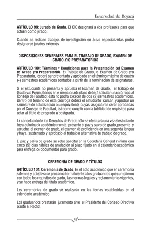 Universidad de Boyacá

ARTÍCULO 99: Jurado de Grado. El CIC designará a dos profesores para que
actúen como jurado.

Cuando se realicen trabajos de investigación en áreas especializadas podrá
designarse jurados externos.


 DISPOSICIONES GENERALES PARA EL TRABAJO DE GRADO, EXAMEN DE
                   GRADO Y/O PREPARATORIOS

ARTÍCULO 100: Términos y Condiciones para la Presentación del Examen
de Grado y/o Preparatorios. El Trabajo de Grado, el Examen de Grado y/o
Preparatorio, deberá ser presentado y aprobado en el término máximo de cuatro
(4) semestres académicos contados a partir de la terminación de asignaturas.

Si el estudiante no presenta y aprueba el Examen de Grado, el Trabajo de
Grado y/o Preparatorios en el mencionado plazo deberá solicitar una prórroga al
Consejo de Facultad; ésta no podrá exceder de dos (2) semestres académicos.
Dentro del término de esta prórroga deberá el estudiante cursar y aprobar un
semestre de actualización o su equivalente cuyas asignaturas serán aprobadas
por el Consejo de Facultad, así como cumplir con la totalidad de requisitos para
optar al título de pregrado o postgrado.

La cancelación de los Derechos de Grado sólo se efectuará una vez el estudiante
haya culminado académicamente, presente el paz y salvo de grado, presente y
apruebe el examen de grado, el examen de proficiencia en una segunda lengua
y haya sustentado y aprobado el trabajo o alternativa de trabajo de grado.

El paz y salvo de grado se debe solicitar en la Secretaría General mínimo con
cinco (5) días hábiles de antelación al plazo fijado en el calendario académico
para entrega de documentos para grado.


                     CEREMONIA DE GRADO Y TÍTULOS

ARTÍCULO 101: Ceremonia de Grado. Es el acto académico que en ceremonia
solemne y colectiva se proclama formalmente a los graduandos que cumplieron
con todos los requisitos de grado, las normas legales y reglamentarias vigentes,
y se hace entrega del título académico.

Las ceremonias de grado se realizarán en las fechas establecidas en el
calendario académico.

Los graduandos prestarán juramento ante el Presidente del Consejo Directivo
o ante el Rector.


                                      35
 