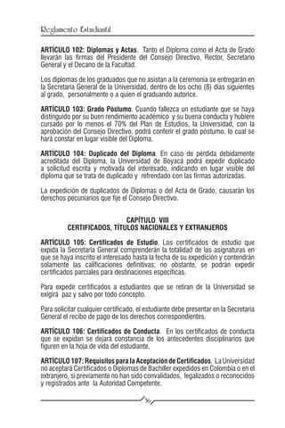 Reglamento Estudiantil

ARTÍCULO 102: Diplomas y Actas. Tanto el Diploma como el Acta de Grado
llevarán las firmas del Presidente del Consejo Directivo, Rector, Secretario
General y el Decano de la Facultad.

Los diplomas de los graduados que no asistan a la ceremonia se entregarán en
la Secretaría General de la Universidad, dentro de los ocho (8) días siguientes
al grado, personalmente o a quien el graduando autorice.

ARTÍCULO 103: Grado Póstumo. Cuando fallezca un estudiante que se haya
distinguido por su buen rendimiento académico y su buena conducta y hubiere
cursado por lo menos el 70% del Plan de Estudios, la Universidad, con la
aprobación del Consejo Directivo, podrá conferir el grado póstumo, lo cual se
hará constar en lugar visible del Diploma.

ARTÍCULO 104: Duplicado del Diploma. En caso de pérdida debidamente
acreditada del Diploma, la Universidad de Boyacá podrá expedir duplicado
a solicitud escrita y motivada del interesado, indicando en lugar visible del
diploma que se trata de duplicado y refrendado con las firmas autorizadas.

La expedición de duplicados de Diplomas o del Acta de Grado, causarán los
derechos pecuniarios que fije el Consejo Directivo.


                            CAPÍTULO VIII
          CERTIFICADOS, TÍTULOS NACIONALES Y EXTRANJEROS

ARTÍCULO 105: Certificados de Estudio. Los certificados de estudio que
expida la Secretaría General comprenderán la totalidad de las asignaturas en
que se haya inscrito el interesado hasta la fecha de su expedición y contendrán
solamente las calificaciones definitivas; no obstante, se podrán expedir
certificados parciales para destinaciones específicas.

Para expedir certificados a estudiantes que se retiran de la Universidad se
exigirá paz y salvo por todo concepto.

Para solicitar cualquier certificado, el estudiante debe presentar en la Secretaría
General el recibo de pago de los derechos correspondientes.

ARTÍCULO 106: Certificados de Conducta. En los certificados de conducta
que se expidan se dejará constancia de los antecedentes disciplinarios que
figuren en la hoja de vida del estudiante.

ARTÍCULO 107: Requisitos para la Aceptación de Certificados. La Universidad
no aceptará Certificados o Diplomas de Bachiller expedidos en Colombia o en el
extranjero, si previamente no han sido convalidados, legalizados o reconocidos
y registrados ante la Autoridad Competente.

                                        36
 