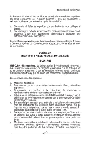 Universidad de Boyacá

La Universidad aceptará los certificados de estudio universitarios expedidos
por otras Instituciones de Educación Superior, a favor de colombianos o
extranjeros, siempre que reúnan los siguientes requisitos:

a.	 Si es nacional, deben ser expedidos por una Institución reconocida por el
    Estado.
b.	 Si es extranjero, deberán ser reconocidos oficialmente en el país de donde
    provengan y que estén debidamente autenticados y legalizados ante
    autoridad colombiana competente.

Los certificados provenientes de Universidades de países que tengan Tratados
o Convenios vigentes con Colombia, serán aceptados conforme a los términos
de los mismos.


                            CAPÍTULO IX
            INCENTIVOS Y PREMIO ANUAL DE INVESTIGACIÓN

                                 INCENTIVOS

ARTÍCULO 108: Incentivos. La Universidad de Boyacá otorgará incentivos a
los estudiantes sobresalientes de pregrado y postgrado, que se distingan por
su rendimiento académico, o que se destaquen en certámenes científicos,
culturales o deportivos y que no hayan sido sancionados disciplinariamente.

Los incentivos serán los siguientes:

a.	 Moción de felicitación.
b.	 Concesión de permisos para asistir a certámenes científicos, culturales o
    deportivos.
c.	Otorgamiento, en nombre de la Universidad, de comisiones o
    representaciones oficiales, autorizadas por el Rector.
d.	 Publicación de trabajos en las revistas de la Universidad, o auspicio para la
    publicación de investigaciones de acuerdo con el concepto del Comité de
    Investigación y Currículo.
e.	 Beca parcial por semestre para estimular a estudiantes de pregrado de
    más alto rendimiento que cursen la carga académica normal, que no
    haya reprobado asignaturas, cuando sea el mejor promedio semestral y
    acumulado igual o superior a cuatro punto cero cero (4.0).
f.	 Beca parcial por semestre al estudiante de cada programa, de IV semestre
    en adelante, que curse la carga académica completa y obtenga el mejor
    promedio acumulado, el cual debe ser igual o superior a cuatro punto cero
    (4.0).
g.	 Monitorías concedidas a estudiantes seleccionados por su rendimiento
    académico, conducta ejemplar y condiciones humanas especiales,
    para hacerlos partícipes de los procesos docentes, investigativos o

                                       37
 