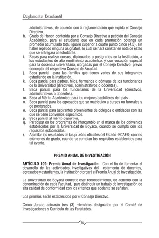 Reglamento Estudiantil

      administrativos, de acuerdo con la reglamentación que expida el Consejo
      Directivo.
h.	   Grado de Honor, conferido por el Consejo Directivo a petición del Consejo
      Académico, para el estudiante que en cada promoción obtenga un
      promedio acumulado total, igual o superior a cuatro punto cinco (4.5), sin
      haber repetido ninguna asignatura, lo cual se hará constar en nota de estilo
      que se entregará al estudiante.
i.	   Becas para realizar cursos, diplomados o postgrados en la Institución, a
      los estudiantes de alto rendimiento académico, y con vocación especial
      para la docencia universitaria, otorgadas por el Consejo Directivo, previo
      concepto del respectivo Consejo de Facultad.
j.	   Beca parcial para las familias que tienen varios de sus integrantes
      estudiando en la Institución.
k.	   Beca parcial para padres, hijos, hermanos o cónyuge de los funcionarios
      de la Universidad (directivos, administrativos o docentes).
l.	   Beca parcial para los funcionarios de la Universidad (directivos,
      administrativos o docentes).
m.	   Beca al Mérito Académico, para los mejores bachilleres del país.
n.	   Beca parcial para los egresados que se matriculen a cursos no formales y
      de postgrados.
o.	   Beca parcial para aspirantes provenientes de colegios o entidades con las
      que se tiene convenios específicos.
p.	   Beca parcial al mérito deportivo.
q.	   Participar en los programas de intercambio en el marco de los convenios
      establecidos por la Universidad de Boyacá, cuando se cumpla con los
      requisitos establecidos.
r.	   Asimilar los resultados de las pruebas oficiales del Estado -ECAES- con los
      exámenes de grado, cuando se cumplan los requisitos establecidos para
      tal evento.


                      PREMIO ANUAL DE INVESTIGACIÓN

ARTÍCULO 109: Premio Anual de Investigación. Con el fin de fomentar el
desarrollo de las actividades investigativas del estamento de docentes,
egresados y estudiantes, la institución otorgará el Premio Anual de Investigación.

La Universidad de Boyacá concede este reconocimiento, de acuerdo con la
denominación de cada Facultad, para distinguir un trabajo de investigación de
alta calidad de conformidad con los criterios que adelante se señalan.

Los premios serán establecidos por el Consejo Directivo.

Como Jurado actuarán tres (3) miembros designados por el Comité de
Investigaciones y Currículo de las Facultades.


                                        38
 