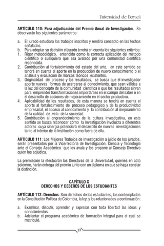 Universidad de Boyacá

ARTÍCULO 110: Para adjudicación del Premio Anual de Investigación. Se
observarán los siguientes parámetros:

a.	 El jurado estudiará los trabajos inscritos y rendirá concepto en las fechas
    señaladas.
b.	 Para adoptar su decisión el jurado tendrá en cuenta los siguientes criterios:
1.	 Rigor metodológico, entendido como la correcta aplicación del método
    científico o cualquiera que sea avalado por una comunidad científica
    reconocida.
2.	 Contribución al fortalecimiento del estado del arte, en este sentido se
    tendrá en cuenta el aporte en la producción de nuevo conocimiento o el
    análisis y evaluación de marcos teóricos existentes.
3.	 Originalidad del proceso y los resultados, se busca que el investigador
    aporte nuevas formas de acercarse al conocimiento, que sean válidas a
    la luz del concepto de la comunidad científica o que los resultados sirvan
    para emprender transformaciones importantes en el campo del saber o en
    el desarrollo de acciones de mejoramiento en el sector productivo.
4.	 Aplicabilidad de los resultados, de esta manera se tendrá en cuenta el
    aporte al fortalecimiento del proceso pedagógico y de la productividad
    empresarial, el acceso al conocimiento y la contribución al mejoramiento
    de la calidad de vida de la sociedad.
5.	 Contribución al engrandecimiento de la cultura investigativa, en este
    sentido se busca reconocer cómo la investigación involucra a diferentes
    actores cuya sinergia potenciará el desarrollo de nuevas investigaciones
    tanto al interior de la Institución como fuera de ella.

ARTÍCULO 111: Los Mejores Trabajos de Investigación a juicio de los jurados,
serán presentados por la Vicerrectoría de Investigación, Ciencia y Tecnología
ante el Consejo Académico que los avala y los propone al Consejo Directivo
quien los adjudica.

La premiación la efectuarán las Directivas de la Universidad, quienes en acto
solemne, harán entrega del premio junto con un diploma en que se haga constar
la distinción.


                            CAPÍTULO X
               DERECHOS Y DEBERES DE LOS ESTUDIANTES

ARTÍCULO 112: Derechos. Son derechos de los estudiantes, los contemplados
en la Constitución Política de Colombia, la ley, y los relacionados a continuación:

a.	 Examinar, discutir, aprender y expresar con toda libertad las ideas y
    conocimientos.
b.	 Adelantar el programa académico de formación integral para el cual se
    matriculó.

                                        39
 