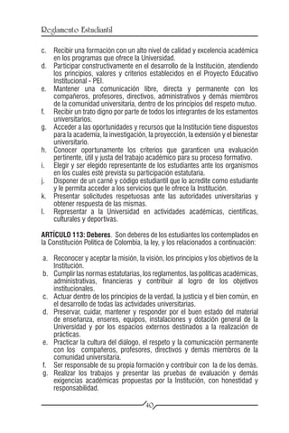 Reglamento Estudiantil

c.	 Recibir una formación con un alto nivel de calidad y excelencia académica
    en los programas que ofrece la Universidad.
d.	 Participar constructivamente en el desarrollo de la Institución, atendiendo
    los principios, valores y criterios establecidos en el Proyecto Educativo
    Institucional - PEI.
e.	 Mantener una comunicación libre, directa y permanente con los
    compañeros, profesores, directivos, administrativos y demás miembros
    de la comunidad universitaria, dentro de los principios del respeto mutuo.
f.	 Recibir un trato digno por parte de todos los integrantes de los estamentos
    universitarios.
g.	 Acceder a las oportunidades y recursos que la Institución tiene dispuestos
    para la academia, la investigación, la proyección, la extensión y el bienestar
    universitario.
h.	 Conocer oportunamente los criterios que garanticen una evaluación
    pertinente, útil y justa del trabajo académico para su proceso formativo.
i.	 Elegir y ser elegido representante de los estudiantes ante los organismos
    en los cuales esté prevista su participación estatutaria.
j.	 Disponer de un carné y código estudiantil que lo acredite como estudiante
    y le permita acceder a los servicios que le ofrece la Institución.
k.	 Presentar solicitudes respetuosas ante las autoridades universitarias y
    obtener respuesta de las mismas.
l.	 Representar a la Universidad en actividades académicas, científicas,
    culturales y deportivas.

ARTÍCULO 113: Deberes. Son deberes de los estudiantes los contemplados en
la Constitución Política de Colombia, la ley, y los relacionados a continuación:

a.	 Reconocer y aceptar la misión, la visión, los principios y los objetivos de la
    Institución.
b.	 Cumplir las normas estatutarias, los reglamentos, las políticas académicas,
    administrativas, financieras y contribuir al logro de los objetivos
    institucionales.
c.	 Actuar dentro de los principios de la verdad, la justicia y el bien común, en
    el desarrollo de todas las actividades universitarias.
d.	 Preservar, cuidar, mantener y responder por el buen estado del material
    de enseñanza, enseres, equipos, instalaciones y dotación general de la
    Universidad y por los espacios externos destinados a la realización de
    prácticas.
e.	 Practicar la cultura del diálogo, el respeto y la comunicación permanente
    con los compañeros, profesores, directivos y demás miembros de la
    comunidad universitaria.
f.	 Ser responsable de su propia formación y contribuir con la de los demás.
g.	 Realizar los trabajos y presentar las pruebas de evaluación y demás
    exigencias académicas propuestas por la Institución, con honestidad y
    responsabilidad.

                                       40
 