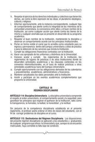 Universidad de Boyacá

h.	 Respetar el ejercicio de los derechos individuales y colectivos que tienen los
    demás, así como la libre expresión de las ideas, el pluralismo ideológico,
    cultural y religioso.
i.	 Informar oportunamente, ante la instancia correspondiente, cualquier tipo
    de comportamiento que atente contra la integridad de los miembros de la
    comunidad universitaria, la convivencia entre ellos y el buen nombre de la
    Institución, así como cualquier acción que atente contra los bienes de la
    misma y cualquier anomalía que se presente en desarrollo de su programa
    académico.
j.	 Respetar el buen nombre de la Institución, manteniendo la disciplina y
    observar un comportamiento acorde con los principios Institucionales.
k.	 Portar en forma visible el carné que lo acredita como estudiante para su
    ingreso y permanencia dentro del campus universitario y sitios de práctica
    o para la obtención de los servicios que brinda la Institución.
l.	 Cumplir las obligaciones financieras contraídas con la Institución.
m.	 Hacer uso apropiado de los uniformes y distintivos de la Universidad.
n.	 Conocer, acatar y cumplir, los reglamentos de la Institución, los
    reglamentos de lugares de prácticas o de otras Instituciones donde se
    desarrollen actividades académicas y las cláusulas contenidas en los
    convenios interinstitucionales, en el caso de realizar prácticas u otras
    actividades académicas fuera del Campus Universitario.
o.	 Cumplir oportunamente con las obligaciones derivadas de los calendarios
    y procedimientos académicos, administrativos y financieros.
p.	 Mantener actualizados los datos personales ante la Institución.
q.	 Asistir y participar en los eventos académicos complementarios que
    programe la Universidad.


                               CAPÍTULO XI
                          RÉGIMEN DISCIPLINARIO

ARTÍCULO 114: Disciplina Universitaria. La disciplina universitaria comprende
el respeto al orden universitario, el comportamiento social y la seguridad, para
garantizar los principios que inspiran el quehacer de la Institución, tales como
la transparencia, la honradez, la lealtad, la honestidad y la rectitud.

Sin perjuicio de la competencia disciplinaria establecida en el presente
reglamento, el profesor podrá ordenar el retiro de clases del estudiante, con el
fin de corregir problemas de disciplina en el curso.

ARTÍCULO 115: Destinatarios del Régimen Disciplinario. Las disposiciones
del presente régimen disciplinario se aplicarán a los estudiantes y graduandos
de cualquier programa que ofrece la Universidad y que, aunque no se encuentre
matriculado, haya cometido la falta bajo tal condición.

                                       41
 