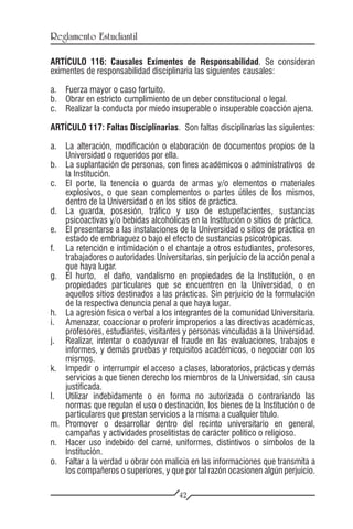 Reglamento Estudiantil

ARTÍCULO 116: Causales Eximentes de Responsabilidad. Se consideran
eximentes de responsabilidad disciplinaria las siguientes causales:

a.	 Fuerza mayor o caso fortuito.
b.	 Obrar en estricto cumplimiento de un deber constitucional o legal.
c.	 Realizar la conducta por miedo insuperable o insuperable coacción ajena.

ARTÍCULO 117: Faltas Disciplinarias. Son faltas disciplinarias las siguientes:

a.	 La alteración, modificación o elaboración de documentos propios de la
    Universidad o requeridos por ella.
b.	 La suplantación de personas, con fines académicos o administrativos de
    la Institución.
c.	 El porte, la tenencia o guarda de armas y/o elementos o materiales
    explosivos, o que sean complementos o partes útiles de los mismos,
    dentro de la Universidad o en los sitios de práctica.
d.	 La guarda, posesión, tráfico y uso de estupefacientes, sustancias
    psicoactivas y/o bebidas alcohólicas en la Institución o sitios de práctica.
e.	 El presentarse a las instalaciones de la Universidad o sitios de práctica en
    estado de embriaguez o bajo el efecto de sustancias psicotrópicas.
f.	 La retención e intimidación o el chantaje a otros estudiantes, profesores,
    trabajadores o autoridades Universitarias, sin perjuicio de la acción penal a
    que haya lugar.
g.	 El hurto, el daño, vandalismo en propiedades de la Institución, o en
    propiedades particulares que se encuentren en la Universidad, o en
    aquellos sitios destinados a las prácticas. Sin perjuicio de la formulación
    de la respectiva denuncia penal a que haya lugar.
h.	 La agresión física o verbal a los integrantes de la comunidad Universitaria.
i.	 Amenazar, coaccionar o proferir improperios a las directivas académicas,
    profesores, estudiantes, visitantes y personas vinculadas a la Universidad.
j.	 Realizar, intentar o coadyuvar el fraude en las evaluaciones, trabajos e
    informes, y demás pruebas y requisitos académicos, o negociar con los
    mismos.
k.	 Impedir o interrumpir el acceso a clases, laboratorios, prácticas y demás
    servicios a que tienen derecho los miembros de la Universidad, sin causa
    justificada.
l.	 Utilizar indebidamente o en forma no autorizada o contrariando las
    normas que regulan el uso o destinación, los bienes de la Institución o de
    particulares que prestan servicios a la misma a cualquier título.
m.	Promover o desarrollar dentro del recinto universitario en general,
    campañas y actividades proselitistas de carácter político o religioso.
n.	 Hacer uso indebido del carné, uniformes, distintivos o símbolos de la
    Institución.
o.	 Faltar a la verdad u obrar con malicia en las informaciones que transmita a
    los compañeros o superiores, y que por tal razón ocasionen algún perjuicio.

                                       42
 