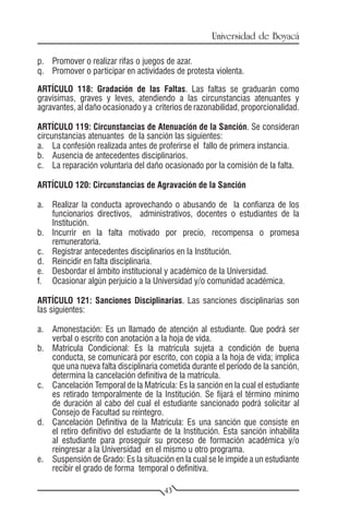 Universidad de Boyacá

p.	 Promover o realizar rifas o juegos de azar.
q.	 Promover o participar en actividades de protesta violenta.

ARTÍCULO 118: Gradación de las Faltas. Las faltas se graduarán como
gravísimas, graves y leves, atendiendo a las circunstancias atenuantes y
agravantes, al daño ocasionado y a criterios de razonabilidad, proporcionalidad.

ARTÍCULO 119: Circunstancias de Atenuación de la Sanción. Se consideran
circunstancias atenuantes de la sanción las siguientes:
a.	 La confesión realizada antes de proferirse el fallo de primera instancia.
b.	 Ausencia de antecedentes disciplinarios.
c.	 La reparación voluntaria del daño ocasionado por la comisión de la falta.

ARTÍCULO 120: Circunstancias de Agravación de la Sanción

a.	 Realizar la conducta aprovechando o abusando de la confianza de los
    funcionarios directivos, administrativos, docentes o estudiantes de la
    Institución.
b.	 Incurrir en la falta motivado por precio, recompensa o promesa
    remuneratoria.
c.	 Registrar antecedentes disciplinarios en la Institución.
d.	 Reincidir en falta disciplinaria.
e.	 Desbordar el ámbito institucional y académico de la Universidad.
f.	 Ocasionar algún perjuicio a la Universidad y/o comunidad académica.

ARTÍCULO 121: Sanciones Disciplinarias. Las sanciones disciplinarias son
las siguientes:

a.	 Amonestación: Es un llamado de atención al estudiante. Que podrá ser
    verbal o escrito con anotación a la hoja de vida.
b.	 Matrícula Condicional: Es la matrícula sujeta a condición de buena
    conducta, se comunicará por escrito, con copia a la hoja de vida; implica
    que una nueva falta disciplinaria cometida durante el período de la sanción,
    determina la cancelación definitiva de la matrícula.
c.	 Cancelación Temporal de la Matrícula: Es la sanción en la cual el estudiante
    es retirado temporalmente de la Institución. Se fijará el término mínimo
    de duración al cabo del cual el estudiante sancionado podrá solicitar al
    Consejo de Facultad su reintegro.
d.	 Cancelación Definitiva de la Matrícula: Es una sanción que consiste en
    el retiro definitivo del estudiante de la Institución. Esta sanción inhabilita
    al estudiante para proseguir su proceso de formación académica y/o
    reingresar a la Universidad en el mismo u otro programa.
e.	 Suspensión de Grado: Es la situación en la cual se le impide a un estudiante
    recibir el grado de forma temporal o definitiva.

                                       43
 