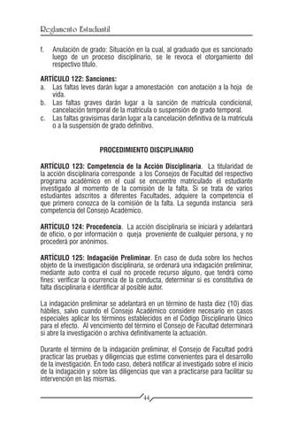 Reglamento Estudiantil

f.	 Anulación de grado: Situación en la cual, al graduado que es sancionado
    luego de un proceso disciplinario, se le revoca el otorgamiento del
    respectivo título.

ARTÍCULO 122: Sanciones:
a.	 Las faltas leves darán lugar a amonestación con anotación a la hoja de
    vida.
b.	 Las faltas graves darán lugar a la sanción de matrícula condicional,
    cancelación temporal de la matrícula o suspensión de grado temporal.
c.	 Las faltas gravísimas darán lugar a la cancelación definitiva de la matrícula
    o a la suspensión de grado definitivo.


                      PROCEDIMIENTO DISCIPLINARIO

ARTÍCULO 123: Competencia de la Acción Disciplinaria. La titularidad de
la acción disciplinaria corresponde a los Consejos de Facultad del respectivo
programa académico en el cual se encuentre matriculado el estudiante
investigado al momento de la comisión de la falta. Si se trata de varios
estudiantes adscritos a diferentes Facultades, adquiere la competencia el
que primero conozca de la comisión de la falta. La segunda instancia será
competencia del Consejo Académico.

ARTÍCULO 124: Procedencia. La acción disciplinaria se iniciará y adelantará
de oficio, o por información o queja proveniente de cualquier persona, y no
procederá por anónimos.

ARTÍCULO 125: Indagación Preliminar. En caso de duda sobre los hechos
objeto de la investigación disciplinaria, se ordenará una indagación preliminar,
mediante auto contra el cual no procede recurso alguno, que tendrá como
fines: verificar la ocurrencia de la conducta, determinar si es constitutiva de
falta disciplinaria e identificar al posible autor.

La indagación preliminar se adelantará en un término de hasta diez (10) días
hábiles, salvo cuando el Consejo Académico considere necesario en casos
especiales aplicar los términos establecidos en el Código Disciplinario Único
para el efecto. Al vencimiento del término el Consejo de Facultad determinará
si abre la investigación o archiva definitivamente la actuación.

Durante el término de la indagación preliminar, el Consejo de Facultad podrá
practicar las pruebas y diligencias que estime convenientes para el desarrollo
de la investigación. En todo caso, deberá notificar al investigado sobre el inicio
de la indagación y sobre las diligencias que van a practicarse para facilitar su
intervención en las mismas.

                                       44
 