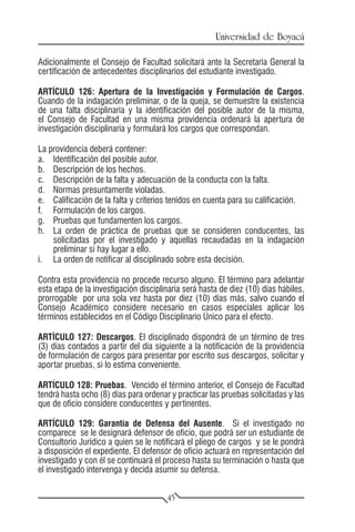 Universidad de Boyacá

Adicionalmente el Consejo de Facultad solicitará ante la Secretaría General la
certificación de antecedentes disciplinarios del estudiante investigado.

ARTÍCULO 126: Apertura de la Investigación y Formulación de Cargos.
Cuando de la indagación preliminar, o de la queja, se demuestre la existencia
de una falta disciplinaria y la identificación del posible autor de la misma,
el Consejo de Facultad en una misma providencia ordenará la apertura de
investigación disciplinaria y formulará los cargos que correspondan.

La providencia deberá contener:
a.	 Identificación del posible autor.
b.	 Descripción de los hechos.
c.	 Descripción de la falta y adecuación de la conducta con la falta.
d.	 Normas presuntamente violadas.
e.	 Calificación de la falta y criterios tenidos en cuenta para su calificación.
f.	 Formulación de los cargos.
g.	 Pruebas que fundamenten los cargos.
h.	 La orden de práctica de pruebas que se consideren conducentes, las
    solicitadas por el investigado y aquellas recaudadas en la indagación
    preliminar si hay lugar a ello.
i.	 La orden de notificar al disciplinado sobre esta decisión.

Contra esta providencia no procede recurso alguno. El término para adelantar
esta etapa de la investigación disciplinaria será hasta de diez (10) días hábiles,
prorrogable por una sola vez hasta por diez (10) días más, salvo cuando el
Consejo Académico considere necesario en casos especiales aplicar los
términos establecidos en el Código Disciplinario Único para el efecto.

ARTÍCULO 127: Descargos. El disciplinado dispondrá de un término de tres
(3) días contados a partir del día siguiente a la notificación de la providencia
de formulación de cargos para presentar por escrito sus descargos, solicitar y
aportar pruebas, si lo estima conveniente.

ARTÍCULO 128: Pruebas. Vencido el término anterior, el Consejo de Facultad
tendrá hasta ocho (8) días para ordenar y practicar las pruebas solicitadas y las
que de oficio considere conducentes y pertinentes.

ARTÍCULO 129: Garantía de Defensa del Ausente. Si el investigado no
comparece se le designará defensor de oficio, que podrá ser un estudiante de
Consultorio Jurídico a quien se le notificará el pliego de cargos y se le pondrá
a disposición el expediente. El defensor de oficio actuará en representación del
investigado y con él se continuará el proceso hasta su terminación o hasta que
el investigado intervenga y decida asumir su defensa.


                                       45
 