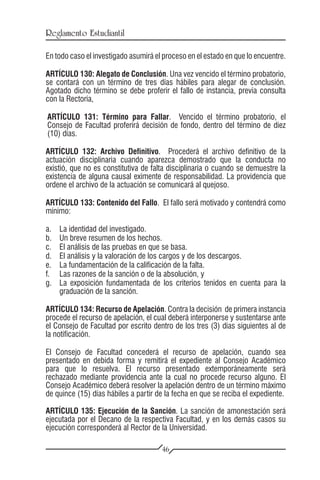 Reglamento Estudiantil

En todo caso el investigado asumirá el proceso en el estado en que lo encuentre.

ARTÍCULO 130: Alegato de Conclusión. Una vez vencido el término probatorio,
se contará con un término de tres días hábiles para alegar de conclusión.
Agotado dicho término se debe proferir el fallo de instancia, previa consulta
con la Rectoría,

ARTÍCULO 131: Término para Fallar. Vencido el término probatorio, el
Consejo de Facultad proferirá decisión de fondo, dentro del término de diez
(10) días.

ARTÍCULO 132: Archivo Definitivo. Procederá el archivo definitivo de la
actuación disciplinaria cuando aparezca demostrado que la conducta no
existió, que no es constitutiva de falta disciplinaria o cuando se demuestre la
existencia de alguna causal eximente de responsabilidad. La providencia que
ordene el archivo de la actuación se comunicará al quejoso.

ARTÍCULO 133: Contenido del Fallo. El fallo será motivado y contendrá como
mínimo:

a.	   La identidad del investigado.
b.	   Un breve resumen de los hechos.
c.	   El análisis de las pruebas en que se basa.
d.	   El análisis y la valoración de los cargos y de los descargos.
e.	   La fundamentación de la calificación de la falta.
f.	   Las razones de la sanción o de la absolución, y
g.	   La exposición fundamentada de los criterios tenidos en cuenta para la
      graduación de la sanción.

ARTÍCULO 134: Recurso de Apelación. Contra la decisión de primera instancia
procede el recurso de apelación, el cual deberá interponerse y sustentarse ante
el Consejo de Facultad por escrito dentro de los tres (3) días siguientes al de
la notificación.

El Consejo de Facultad concederá el recurso de apelación, cuando sea
presentado en debida forma y remitirá el expediente al Consejo Académico
para que lo resuelva. El recurso presentado extemporáneamente será
rechazado mediante providencia ante la cual no procede recurso alguno. El
Consejo Académico deberá resolver la apelación dentro de un término máximo
de quince (15) días hábiles a partir de la fecha en que se reciba el expediente.

ARTÍCULO 135: Ejecución de la Sanción. La sanción de amonestación será
ejecutada por el Decano de la respectiva Facultad, y en los demás casos su
ejecución corresponderá al Rector de la Universidad.

                                      46
 