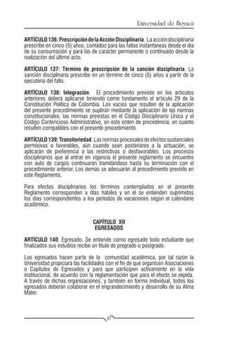 Universidad de Boyacá

ARTÍCULO 136: Prescripción de la Acción Disciplinaria. La acción disciplinaria
prescribe en cinco (5) años, contados para las faltas instantáneas desde el día
de su consumación y para las de carácter permanente o continuado desde la
realización del último acto.

ARTÍCULO 137: Término de prescripción de la sanción disciplinaria. La
sanción disciplinaria prescribe en un término de cinco (5) años a partir de la
ejecutoria del fallo.

ARTÍCULO 138: Integración. El procedimiento previsto en los artículos
anteriores deberá aplicarse teniendo como fundamento el artículo 29 de la
Constitución Política de Colombia. Los vacíos que resulten de la aplicación
del presente procedimiento se suplirán mediante la aplicación de las normas
constitucionales, las normas previstas en el Código Disciplinario Único y el
Código Contencioso Administrativo, en este orden de precedencia, en cuanto
resulten compatibles con el presente procedimiento.

ARTÍCULO 139: Transitoriedad. Las normas procesales de efectos sustanciales
permisivas o favorables, aún cuando sean posteriores a la actuación, se
aplicarán de preferencia a las restrictivas o desfavorables. Los procesos
disciplinarios que al entrar en vigencia el presente reglamento se encuentre
con auto de cargos continuarán tramitándose hasta su terminación con el
procedimiento anterior. Los demás se adecuarán al procedimiento previsto en
este Reglamento.

Para efectos disciplinarios los términos contemplados en el presente
Reglamento corresponden a días hábiles y en él se entienden suprimidos
los días correspondientes a los períodos de vacaciones según el calendario
académico.


                                CAPÍTULO XII
                                 EGRESADOS

ARTÍCULO 140: Egresado. Se entiende como egresado todo estudiante que
finalizados sus estudios recibe un título de pregrado o postgrado.

Los egresados hacen parte de la comunidad académica, por tal razón la
Universidad propiciará las facilidades con el fin de que organicen Asociaciones
o Capítulos de Egresados y para que participen activamente en la vida
institucional, de acuerdo con la reglamentación que para el efecto se expida.
A través de dichas organizaciones, y también en forma individual, todos los
egresados deberán colaborar en el engrandecimiento y desarrollo de su Alma
Mater.



                                      47
 