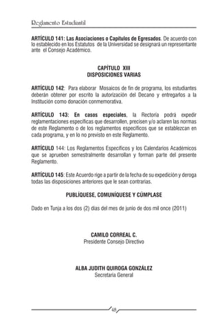Reglamento Estudiantil

ARTÍCULO 141: Las Asociaciones o Capítulos de Egresados. De acuerdo con
lo establecido en los Estatutos de la Universidad se designará un representante
ante el Consejo Académico.


                              CAPÍTULO XIII
                          DISPOSICIONES VARIAS

ARTÍCULO 142: Para elaborar Mosaicos de fin de programa, los estudiantes
deberán obtener por escrito la autorización del Decano y entregarlos a la
Institución como donación conmemorativa.

ARTÍCULO 143: En casos especiales, la Rectoría podrá expedir
reglamentaciones específicas que desarrollen, precisen y/o aclaren las normas
de este Reglamento o de los reglamentos específicos que se establezcan en
cada programa, y en lo no previsto en este Reglamento.

ARTÍCULO 144: Los Reglamentos Específicos y los Calendarios Académicos
que se aprueben semestralmente desarrollan y forman parte del presente
Reglamento.

ARTÍCULO 145: Este Acuerdo rige a partir de la fecha de su expedición y deroga
todas las disposiciones anteriores que le sean contrarias.

                PUBLÍQUESE, COMUNÍQUESE Y CÚMPLASE

Dado en Tunja a los dos (2) días del mes de junio de dos mil once (2011)



                            CAMILO CORREAL C.
                         Presidente Consejo Directivo



                     ALBA JUDITH QUIROGA GONZÁLEZ
                            Secretaria General




                                      48
 