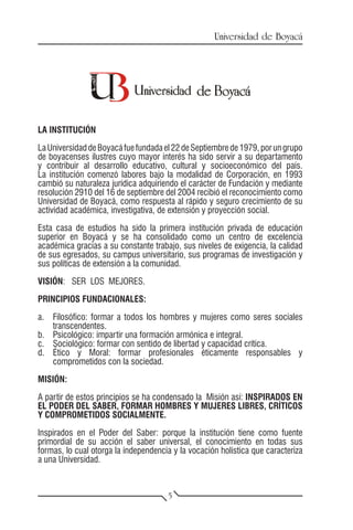 Universidad de Boyacá




LA INSTITUCIÓN

La Universidad de Boyacá fue fundada el 22 de Septiembre de 1979, por un grupo
de boyacenses ilustres cuyo mayor interés ha sido servir a su departamento
y contribuir al desarrollo educativo, cultural y socioeconómico del país.
La institución comenzó labores bajo la modalidad de Corporación, en 1993
cambió su naturaleza jurídica adquiriendo el carácter de Fundación y mediante
resolución 2910 del 16 de septiembre del 2004 recibió el reconocimiento como
Universidad de Boyacá, como respuesta al rápido y seguro crecimiento de su
actividad académica, investigativa, de extensión y proyección social.

Esta casa de estudios ha sido la primera institución privada de educación
superior en Boyacá y se ha consolidado como un centro de excelencia
académica gracias a su constante trabajo, sus niveles de exigencia, la calidad
de sus egresados, su campus universitario, sus programas de investigación y
sus políticas de extensión a la comunidad.

VISIÓN: SER LOS MEJORES.

PRINCIPIOS FUNDACIONALES:

a.	 Filosófico: formar a todos los hombres y mujeres como seres sociales
    transcendentes.
b.	 Psicológico: impartir una formación armónica e integral.
c.	 Sociológico: formar con sentido de libertad y capacidad crítica.
d.	 Ético y Moral: formar profesionales éticamente responsables y
    comprometidos con la sociedad.

MISIÓN:

A partir de estos principios se ha condensado la Misión así: INSPIRADOS EN
EL PODER DEL SABER, FORMAR HOMBRES Y MUJERES LIBRES, CRÍTICOS
Y COMPROMETIDOS SOCIALMENTE.

Inspirados en el Poder del Saber: porque la institución tiene como fuente
primordial de su acción el saber universal, el conocimiento en todas sus
formas, lo cual otorga la independencia y la vocación holística que caracteriza
a una Universidad.



                                      5
 