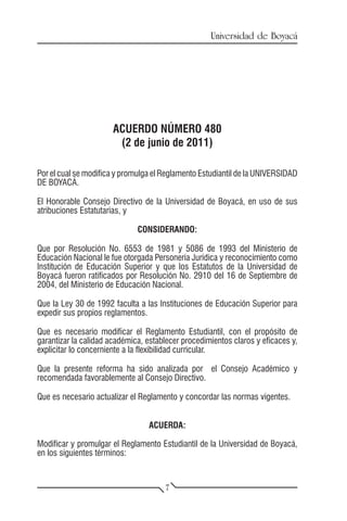 Universidad de Boyacá




                       ACUERDO NÚMERO 480
                        (2 de junio de 2011)

Por el cual se modifica y promulga el Reglamento Estudiantil de la UNIVERSIDAD
DE BOYACÁ.

El Honorable Consejo Directivo de la Universidad de Boyacá, en uso de sus
atribuciones Estatutarias, y

                              CONSIDERANDO:

Que por Resolución No. 6553 de 1981 y 5086 de 1993 del Ministerio de
Educación Nacional le fue otorgada Personería Jurídica y reconocimiento como
Institución de Educación Superior y que los Estatutos de la Universidad de
Boyacá fueron ratificados por Resolución No. 2910 del 16 de Septiembre de
2004, del Ministerio de Educación Nacional.

Que la Ley 30 de 1992 faculta a las Instituciones de Educación Superior para
expedir sus propios reglamentos.

Que es necesario modificar el Reglamento Estudiantil, con el propósito de
garantizar la calidad académica, establecer procedimientos claros y eficaces y,
explicitar lo concerniente a la flexibilidad curricular.

Que la presente reforma ha sido analizada por el Consejo Académico y
recomendada favorablemente al Consejo Directivo.

Que es necesario actualizar el Reglamento y concordar las normas vigentes.


                                 ACUERDA:

Modificar y promulgar el Reglamento Estudiantil de la Universidad de Boyacá,
en los siguientes términos:


                                       7
 