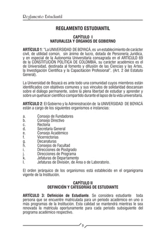 Reglamento Estudiantil

                      REGLAMENTO ESTUDIANTIL
                             CAPÍTULO I
                  NATURALEZA Y ÓRGANOS DE GOBIERNO

ARTÍCULO 1: “La UNIVERSIDAD DE BOYACÁ, es un establecimiento de carácter
civil, de utilidad común, sin ánimo de lucro, dotada de Personería Jurídica,
y en especial de la Autonomía Universitaria consagrada en el ARTÍCULO 69
de la CONSTITUCIÓN POLÍTICA DE COLOMBIA, su carácter académico es el
de Universidad, destinada al fomento y difusión de las Ciencias y las Artes,
la Investigación Científica y la Capacitación Profesional”. (Art. 2 del Estatuto
General).

La Universidad de Boyacá es ante todo una comunidad cuyos miembros están
identificados con objetivos comunes y sus vínculos de solidaridad descansan
sobre el diálogo permanente, sobre la plena libertad de estudiar y aprender y
sobre un quehacer científico compartido durante el lapso de la vida universitaria.

ARTÍCULO 2: El Gobierno y la Administración de la UNIVERSIDAD DE BOYACÁ
están a cargo de los siguientes organismos e instancias:

a.	 Consejo de Fundadores
b.	 Consejo Directivo
c.	Rectoría
d.	 Secretaría General
e.	 Consejo Académico
f.	Vicerrectorías
g.	Decanaturas
h.	 Consejos de Facultad
i.	 Direcciones de Postgrado
j.	 Direcciones de Programa
k.	 Jefaturas de Departamento
l.	 Jefaturas de División, de Área o de Laboratorio.

El orden jerárquico de los organismos está establecido en el organigrama
vigente de la Institución.

                              CAPÍTULO II
                DEFINICIÓN Y CATEGORÍAS DE ESTUDIANTE

ARTÍCULO 3: Definición de Estudiante. Se considera estudiante toda
persona que se encuentre matriculada para un período académico en uno o
más programas de la Institución. Esta calidad se mantendrá mientras le sea
renovada la matrícula oportunamente para cada período subsiguiente del
programa académico respectivo.


                                        8
 