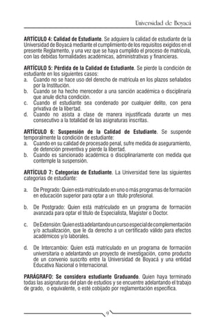 Universidad de Boyacá

ARTÍCULO 4: Calidad de Estudiante. Se adquiere la calidad de estudiante de la
Universidad de Boyacá mediante el cumplimiento de los requisitos exigidos en el
presente Reglamento, y una vez que se haya cumplido el proceso de matrícula,
con las debidas formalidades académicas, administrativas y financieras.

ARTÍCULO 5: Pérdida de la Calidad de Estudiante. Se pierde la condición de
estudiante en los siguientes casos:
a.	 Cuando no se hace uso del derecho de matrícula en los plazos señalados
    por la Institución.
b.	 Cuando se ha hecho merecedor a una sanción académica o disciplinaria
    que anule dicha condición.
c.	 Cuando el estudiante sea condenado por cualquier delito, con pena
    privativa de la libertad.
d.	 Cuando no asista a clase de manera injustificada durante un mes
    consecutivo a la totalidad de las asignaturas inscritas.

ARTÍCULO 6: Suspensión de la Calidad de Estudiante. Se suspende
temporalmente la condición de estudiante:
a.	 Cuando en su calidad de procesado penal, sufre medida de aseguramiento,
    de detención preventiva y pierde la libertad.
b.	 Cuando es sancionado académica o disciplinariamente con medida que
    contemple la suspensión.

ARTÍCULO 7: Categorías de Estudiante. La Universidad tiene las siguientes
categorías de estudiante:

a.	 De Pregrado: Quien está matriculado en uno o más programas de formación
    en educación superior para optar a un título profesional.

b.	 De Postgrado: Quien está matriculado en un programa de formación
    avanzada para optar el título de Especialista, Magíster o Doctor.

c.	 De Extensión: Quien está adelantando un curso especial de complementación
    y/o actualización, que le da derecho a un certificado válido para efectos
    académicos y/o laborales.

d.	 De Intercambio: Quien está matriculado en un programa de formación
    universitaria o adelantando un proyecto de investigación, como producto
    de un convenio suscrito entre la Universidad de Boyacá y una entidad
    Educativa Nacional o Internacional.

PARÁGRAFO: Se considera estudiante Graduando. Quien haya terminado
todas las asignaturas del plan de estudios y se encuentre adelantando el trabajo
de grado, o equivalente, o esté cobijado por reglamentación específica.



                                       9
 