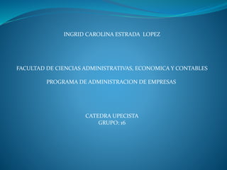 INGRID CAROLINA ESTRADA LOPEZ 
FACULTAD DE CIENCIAS ADMINISTRATIVAS, ECONOMICA Y CONTABLES 
PROGRAMA DE ADMINISTRACION DE EMPRESAS 
CATEDRA UPECISTA 
GRUPO: 16 
 