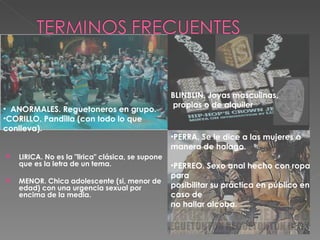 LIRICA. No es la "lirica" clásica, se supone que es la letra de un tema. MENOR. Chica adolescente (si, menor de edad) con una urgencia sexual por encima de la media. ANORMALES. Reguetoneros en grupo. CORILLO. Pandilla (con todo lo que conlleva). BLINBLIN. Joyas masculinas, propias o de alquiler PERRA. Se le dice a las mujeres a manera de halago. PERREO. Sexo anal hecho con ropa para posibilitar su práctica en público en caso de no hallar alcoba.