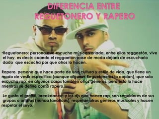 Reguetonero: persona que escucha música variada, entre ellas reggaetón, vive el hoy, es decir: cuando el reggaetón pase de moda dejara de escucharlo dado que escucha por que otros lo hacen. Rapero. persona que hace parte de una cultura y estilo de vida, que tiene un modo de vestir especifico (aunque algunos Reguetoneros lo copian), que solo escucha rap, en algunos casos también otros géneros, pero esto lo hace mientras se define como rapero. Le gusta el graffiti, breakdance, y los djs que hacen rap, son seguidores de sus grupos o artistas (nunca fanáticos), respetan otros géneros musicales y hacen respetar el suyo.