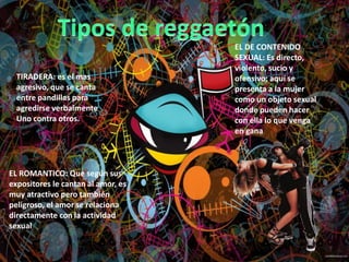 TIRADERA: es el mas
agresivo, que se canta
entre pandillas para
agredirse verbalmente
Uno contra otros.
EL DE CONTENIDO
SEXUAL: Es directo,
violento, sucio y
ofensivo; aquí se
presenta a la mujer
como un objeto sexual
donde pueden hacer
con ella lo que venga
en gana
EL ROMANTICO: Que según sus
expositores le cantan al amor, es
muy atractivo pero también
peligroso, el amor se relaciona
directamente con la actividad
sexual
 