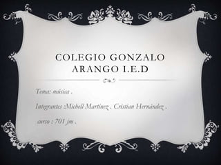COLEGIO GONZALO
ARANGO I.E.D
Tema: música .
Integrantes :Michell Martínez . Cristian Hernández .
curso : 701 jm .
 
