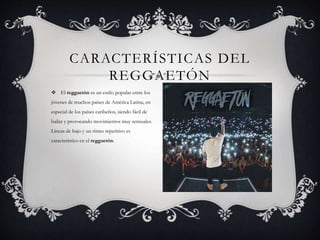  El reggaetón es un estilo popular entre los
jóvenes de muchos países de América Latina, en
especial de los países caribeños, siendo fácil de
bailar y provocando movimientos muy sensuales.
Líneas de bajo y un ritmo repetitivo es
característico en el reggaetón.
CARACTERÍSTICAS DEL
REGGAETÓN
 