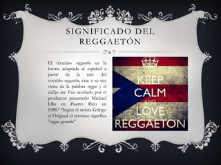 El término reggaetón es la
forma adaptada al español a
partir de la raíz del
vocablo reggaetón, este a su vez
viene de la palabra reggae y el
sufijo ton. Fue acuñado por el
productor panameño Michael
Ellis en Puerto Rico en
1988.8 9Según el artista Gringo
el Original el término significa
"reggae grande"
SIGNIFICADO DEL
REGGAETÓN
 