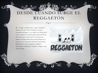 El reggae en español nace y surge a mediados y
finales de los años 1970 en Panamá a raíz de la
comunidad jamaicana ue se radicó en la Provincia de
Colón, seguido de la ciudad capital y Bocas del Toro,
donde gran parte vinieron por los ancestros que
llegaron a Panamá desde antes, para participar en el
proyecto de la construcción del canal interoceánico,
incluyendo así a otros inmigrantes antillanos
provenientes de Barbados, Trinidad y Tobago y otras
islas del Caribe.
DESDE CUANDO SURGE EL
REGGAETÓN
 