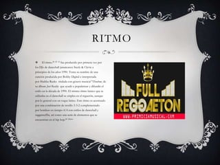  El ritmo.24 25 12 fue producido por primera vez por
los DJs de dancehall jamaicanos Steely & Clevie a
principios de los años 1990. Toma su nombre de una
canción producida por Bobby Digital e interpretada
por Shabba Ranks titulada con género musical "Dembow, de
su álbum Just Reality que ayudó a popularizar y difundir el
estilo en la década de 1990. El mismo ritmo básico que se
utilizaba en el dancehall se emplea en el reguetón, aunque
por lo general con un toque latino. Este ritmo es acentuado
por una combinación de tresillo 3-3-2 complementado
por bombos en tiempo 4/4 con estilos de dancehall y
raggamuffin, así como una serie de elementos que se
encuentran en el hip hop.24 26tmo
RITMO
 