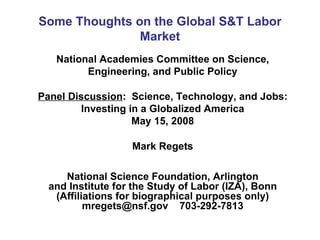 Some Thoughts on the Global S&T Labor Market National Academies Committee on Science, Engineering, and Public Policy Panel Discussion :  Science, Technology, and Jobs: Investing in a Globalized America May 15, 2008 Mark Regets National Science Foundation, Arlington and Institute for the Study of Labor (IZA), Bonn (Affiliations for biographical purposes only) mregets@nsf.gov  703-292-7813 