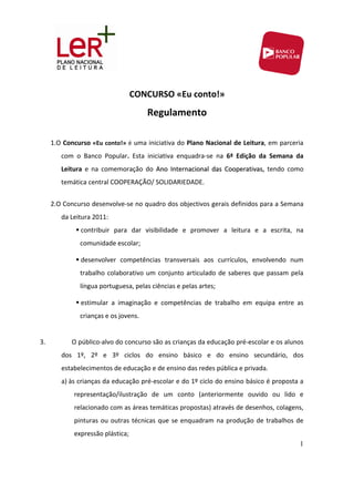 CONCURSO «Eu conto!» 
                                        Regulamento 
      
     1.O Concurso  «Eu conto!» é uma iniciativa do Plano Nacional de Leitura, em parceria 
         com  o  Banco  Popular.  Esta  iniciativa  enquadra‐se  na  6ª  Edição  da  Semana  da 
         Leitura  e  na  comemoração  do  Ano  Internacional  das  Cooperativas,  tendo  como 
         temática central COOPERAÇÃO/ SOLIDARIEDADE. 
            
     2.O Concurso desenvolve‐se no quadro dos objectivos gerais definidos para a Semana 
         da Leitura 2011: 
                contribuir  para  dar  visibilidade  e  promover  a  leitura  e  a  escrita,  na 
               comunidade escolar; 

                desenvolver  competências  transversais  aos  currículos,  envolvendo  num 
               trabalho  colaborativo  um  conjunto  articulado  de  saberes  que  passam  pela 
               língua portuguesa, pelas ciências e pelas artes; 

                estimular  a  imaginação  e  competências  de  trabalho  em  equipa  entre  as 
               crianças e os jovens. 
                
3.          O público‐alvo do concurso são as crianças da educação pré‐escolar e os alunos 
         dos  1º,  2º  e  3º  ciclos  do  ensino  básico  e  do  ensino  secundário,  dos 
         estabelecimentos de educação e de ensino das redes pública e privada. 
         a) às crianças da educação pré‐escolar e do 1º ciclo do ensino básico é proposta a 
             representação/ilustração  de  um  conto  (anteriormente  ouvido  ou  lido  e 
             relacionado com as áreas temáticas propostas) através de desenhos, colagens, 
             pinturas  ou  outras  técnicas  que  se  enquadram  na  produção  de  trabalhos  de 
             expressão plástica; 
                                                                                               1
 