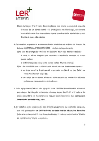 b) aos alunos dos 2º e 3º ciclos do ensino básico e do ensino secundário é proposta 
         a  criação  de  um  conto  escrito    e  a  produção  da  respetiva  capa,  que  deverá 
         estar relacionada diretamente com aquele e será também avaliada do  ponto 
         de vista da expressão plástica; 
 
4.Os  trabalhos  a  apresentar  a concurso  devem  subordinar‐se  ao  tema da  Semana da 
    Leitura ‐ COOPERAÇÃO/ SOLIDARIEDADE ‐ e incluir obrigatoriamente: 
    a) no caso das crianças da educação pré‐escolar e do 1º ciclo do ensino básico: 
         a)  uma  ou  várias  imagens  que  traduzam  a  sequência  narrativa  do  conto  
         ouvido ou lido; 
         b) a identificação da obra/ conto ouvido ou lido (título e autoria); 
    b) no caso dos alunos dos 2º e 3º ciclos do ensino básico e do ensino secundário: 
         a) um  texto  com  3  a  5  páginas  A4,  processado  em  Word,  no  tipo  Calibri  ou 
             Times New Roman, corpo 12; 
         b) uma  capa  para  o  conto,  elaborada  com  recurso  aos  materiais  e  técnicas 
             gráficas que os seus autores entenderem. 
              
5. Cada agrupamento/ escola não agrupada pode concorrer com trabalhos realizados 
    por  crianças  da  Educação  pré‐escolar  e/ou  por  alunos  dos  1º,  2º  e  3º  ciclos  e  do 
    ensino secundário em funcionamento naquele estabelecimento, mas apenas com 
    um trabalho por cada nível/ ciclo.   
     
6. Os trabalhos serão selecionados pelo próprio agrupamento ou escola não agrupada, 
    que terá que escolher um único trabalho por cada nível de educação e de ensino 
    (educação pré‐escolar/ 1º ciclo do ensino básico/ 2º ciclo do ensino básico/ 3º ciclo 
    do ensino básico/ ensino secundário). 
 
                                                                                                 2
 