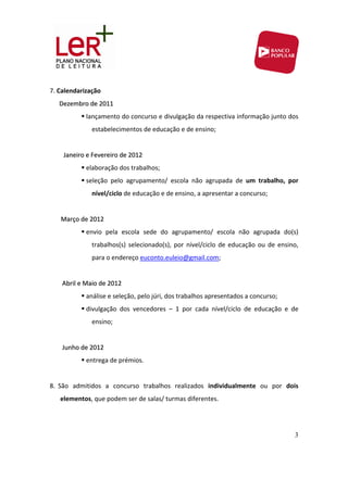 7. Calendarização 
      Dezembro de 2011 
                lançamento do concurso e divulgação da respectiva informação junto dos 
                  estabelecimentos de educação e de ensino; 
                   
         Janeiro e Fevereiro de 2012 

                elaboração dos trabalhos; 
                seleção  pelo  agrupamento/  escola  não  agrupada  de  um  trabalho,  por 
                  nível/ciclo de educação e de ensino, a apresentar a concurso; 
                   
       Março de 2012 
                envio  pela  escola  sede  do  agrupamento/  escola  não  agrupada  do(s) 
                  trabalhos(s)  selecionado(s),  por  nível/ciclo  de  educação  ou  de  ensino, 
                  para o endereço euconto.euleio@gmail.com; 
                   
        Abril e Maio de 2012 
                análise e seleção, pelo júri, dos trabalhos apresentados a concurso; 
                divulgação  dos  vencedores  –  1  por  cada  nível/ciclo  de  educação  e  de 
                  ensino; 
                   
        Junho de 2012 
                entrega de prémios. 
 
8. São  admitidos  a  concurso  trabalhos  realizados  individualmente  ou  por  dois 
    elementos, que podem ser de salas/ turmas diferentes.  
     
 
                                                                                               3
 