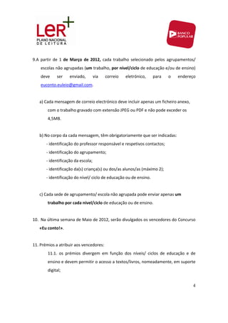 9.A  partir  de  1  de  Março  de  2012,  cada  trabalho  selecionado  pelos  agrupamentos/ 
       escolas não agrupadas (um trabalho, por nível/ciclo de educação e/ou de ensino) 
       deve         ser    enviado,     via    correio    eletrónico,     para     o    endereço 
       euconto.euleio@gmail.com. 
        
   a) Cada mensagem de correio electrónico deve incluir apenas um ficheiro anexo, 
               com o trabalho gravado com extensão JPEG ou PDF e não pode exceder os 
               4,5MB. 
                
   b) No corpo da cada mensagem, têm obrigatoriamente que ser indicadas:   
           ‐ identificação do professor responsável e respetivos contactos; 
           ‐ identificação do agrupamento; 
           ‐ identificação da escola; 
           ‐ identificação da(s) criança(s) ou dos/as alunos/as (máximo 2); 
           ‐ identificação do nível/ ciclo de educação ou de ensino. 
            
   c) Cada sede de agrupamento/ escola não agrupada pode enviar apenas um 
               trabalho por cada nível/ciclo de educação ou de ensino. 
                                                       
10. Na última semana de Maio de 2012, serão divulgados os vencedores do Concurso 
   «Eu conto!». 
    
11. Prémios a atribuir aos vencedores: 
               11.1.  os  prémios  divergem  em  função  dos  níveis/  ciclos  de  educação  e  de 
               ensino e devem permitir o acesso a textos/livros, nomeadamente, em suporte 
               digital; 


                                                                                                 4
 