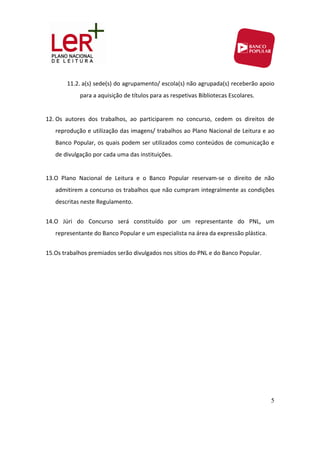11.2. a(s) sede(s) do agrupamento/ escola(s) não agrupada(s) receberão apoio 
               para a aquisição de títulos para as respetivas Bibliotecas Escolares. 
            
12. Os  autores  dos  trabalhos,  ao  participarem  no  concurso,  cedem  os  direitos  de 
   reprodução e utilização das imagens/ trabalhos ao Plano Nacional de Leitura e ao 
   Banco Popular, os quais podem ser utilizados como conteúdos de comunicação e 
   de divulgação por cada uma das instituições. 
    
13.O  Plano  Nacional  de  Leitura  e  o  Banco  Popular  reservam‐se  o  direito  de  não 
   admitirem a concurso os trabalhos que não cumpram integralmente as condições 
   descritas neste Regulamento. 
        
14.O  Júri  do  Concurso  será  constituído  por  um  representante  do  PNL,  um 
   representante do Banco Popular e um especialista na área da expressão plástica. 
 
15.Os trabalhos premiados serão divulgados nos sítios do PNL e do Banco Popular.  




                                                                                         5
 