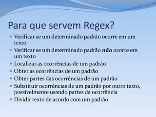 Para que servem Regex?
 Verificar se um determinado padrão ocorre em um
    texto
   Verificar se um determinado padrão não ocorre em
    um texto
   Localizar as ocorrências de um padrão
   Obter as ocorrências de um padrão
   Obter partes das ocorrências de um padrão
   Substituir ocorrências de um padrão por outro texto,
    possivelmente usando partes da ocorrência
   Dividir texto de acordo com um padrão
 