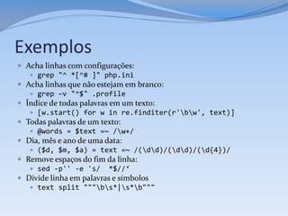Exemplos
 Acha linhas com configurações:
    grep "^ *[^# ]" php.ini
 Acha linhas que não estejam em branco:
    grep –v "^$" .profile
 Índice de todas palavras em um texto:
    [w.start() for w in re.finditer(r'bw', text)]
 Todas palavras de um texto:
    @words = $text =~ /w+/
 Dia, mês e ano de uma data:
    ($d, $m, $a) = text =~ /(dd)/(dd)/(d{4})/
 Remove espaços do fim da linha:
    sed -p'' -e 's/ *$//‘
 Divide linha em palavras e símbolos
    text split """bs*|s*b"""
 
