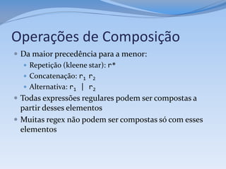 Operações de Composição
 Da maior precedência para a menor:
    Repetição (kleene star): r*
    Concatenação: r1 r2
    Alternativa: r1 | r2
 Todas expressões regulares podem ser compostas a
  partir desses elementos
 Muitas regex não podem ser compostas só com esses
  elementos
 