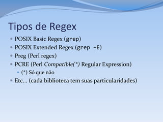 Tipos de Regex
 POSIX Basic Regex (grep)
 POSIX Extended Regex (grep –E)
 Preg (Perl regex)
 PCRE (Perl Compatible(*) Regular Expression)
    (*) Só que não
 Etc... (cada biblioteca tem suas particularidades)
 