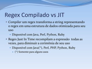 Regex Compilado vs JIT
 Compilar um regex transforma a string representando
 o regex em uma estrutura de dados otimizada para seu
 uso
   Disponível com Java, Perl, Python, Ruby
 Regex Just In Time recompilam a expressão todas as
 vezes, para diminuir a cerimônia de seu uso
   Disponível com Java(*), Perl, PHP, Python, Ruby
       (*) Somente para alguns usos
 